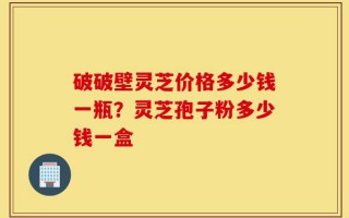 破破壁灵芝价格多少钱一瓶？灵芝孢子粉多少钱一盒