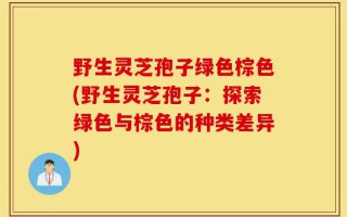 野生灵芝孢子绿色棕色(野生灵芝孢子：探索绿色与棕色的种类差异)
