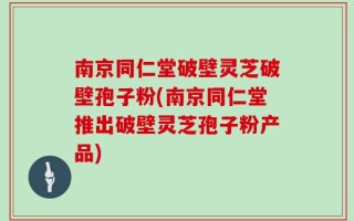 南京同仁堂破壁灵芝破壁孢子粉(南京同仁堂推出破壁灵芝孢子粉产品)