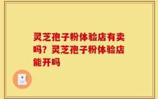 灵芝孢子粉体验店有卖吗？灵芝孢子粉体验店能开吗