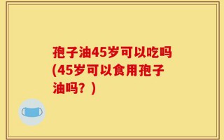 孢子油45岁可以吃吗(45岁可以食用孢子油吗？)