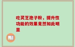 吃灵芝孢子粉，提升性功能的效果竟然如此明显