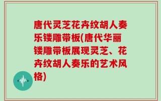 唐代灵芝花卉纹胡人奏乐镂雕带板(唐代华丽镂雕带板展现灵芝、花卉纹胡人奏乐的艺术风格)