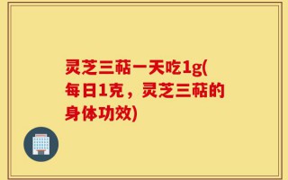 灵芝三萜一天吃1g(每日1克，灵芝三萜的身体功效)