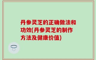 丹参灵芝的正确做法和功效(丹参灵芝的制作方法及健康价值)