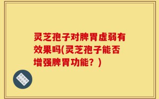 灵芝孢子对脾胃虚弱有效果吗(灵芝孢子能否增强脾胃功能？)