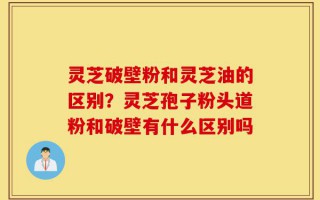 灵芝破壁粉和灵芝油的区别？灵芝孢子粉头道粉和破壁有什么区别吗
