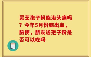 灵芝孢子粉能治头痛吗？今年5月份脑出血，脑梗，朋友送孢子粉是否可以吃吗