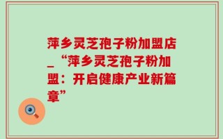 萍乡灵芝孢子粉加盟店_“萍乡灵芝孢子粉加盟：开启健康产业新篇章”