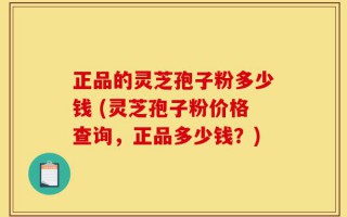 正品的灵芝孢子粉多少钱 (灵芝孢子粉价格查询，正品多少钱？)
