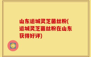 山东运城灵芝菌丝粉(运城灵芝菌丝粉在山东获得好评)