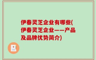 伊春灵芝企业有哪些(伊春灵芝企业——产品及品牌优势简介)