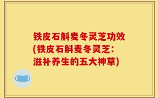 铁皮石斛麦冬灵芝功效(铁皮石斛麦冬灵芝：滋补养生的五大神草)