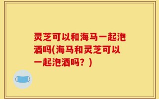 灵芝可以和海马一起泡酒吗(海马和灵芝可以一起泡酒吗？)
