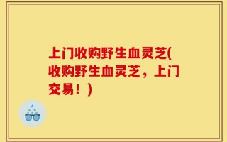 上门收购野生血灵芝(收购野生血灵芝，上门交易！)