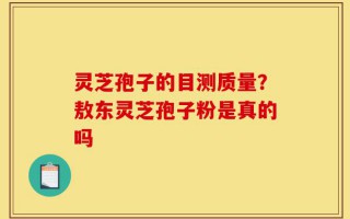 灵芝孢子的目测质量？敖东灵芝孢子粉是真的吗
