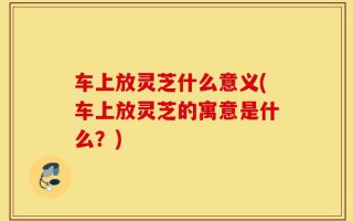 车上放灵芝什么意义(车上放灵芝的寓意是什么？)