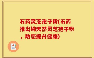 石药灵芝孢子粉(石药推出纯天然灵芝孢子粉，助您提升健康)