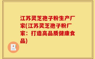 江苏灵芝孢子粉生产厂家(江苏灵芝孢子粉厂家：打造高品质健康食品)