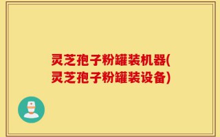 灵芝孢子粉罐装机器(灵芝孢子粉罐装设备)