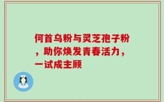 何首乌粉与灵芝孢子粉，助你焕发青春活力，一试成主顾