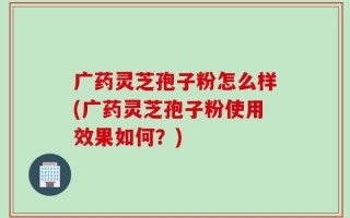广药灵芝孢子粉怎么样(广药灵芝孢子粉使用效果如何？)