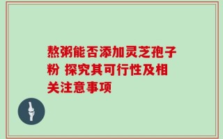 熬粥能否添加灵芝孢子粉 探究其可行性及相关注意事项