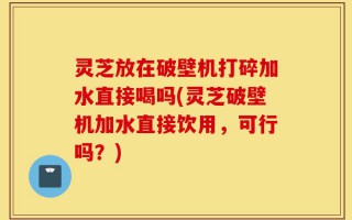 灵芝放在破壁机打碎加水直接喝吗(灵芝破壁机加水直接饮用，可行吗？)