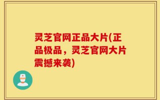 灵芝官网正品大片(正品极品，灵芝官网大片震撼来袭)
