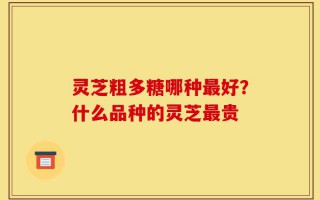 灵芝粗多糖哪种最好？什么品种的灵芝最贵