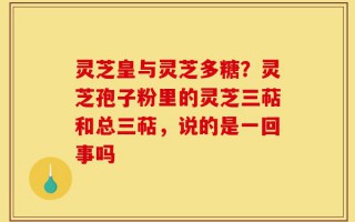 灵芝皇与灵芝多糖？灵芝孢子粉里的灵芝三萜和总三萜，说的是一回事吗
