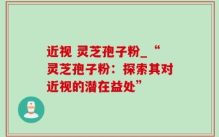 近视 灵芝孢子粉_“灵芝孢子粉：探索其对近视的潜在益处”
