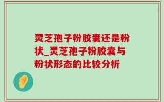 灵芝孢子粉胶囊还是粉状_灵芝孢子粉胶囊与粉状形态的比较分析