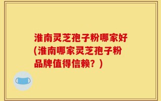 淮南灵芝孢子粉哪家好(淮南哪家灵芝孢子粉品牌值得信赖？)