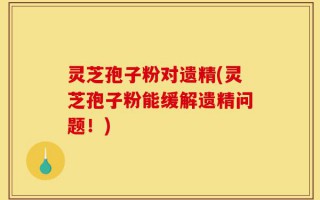 灵芝孢子粉对遗精(灵芝孢子粉能缓解遗精问题！)
