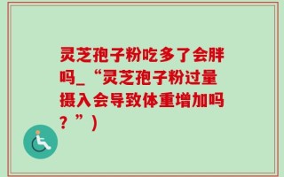 灵芝孢子粉吃多了会胖吗_“灵芝孢子粉过量摄入会导致体重增加吗？”)