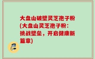 大盘山破壁灵芝孢子粉(大盘山灵芝孢子粉：挑战壁垒，开启健康新篇章)