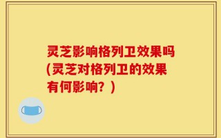 灵芝影响格列卫效果吗(灵芝对格列卫的效果有何影响？)