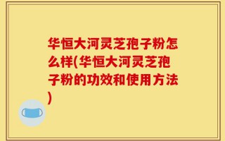 华恒大河灵芝孢子粉怎么样(华恒大河灵芝孢子粉的功效和使用方法)