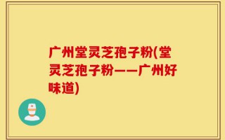 广州堂灵芝孢子粉(堂灵芝孢子粉——广州好味道)