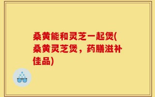 桑黄能和灵芝一起煲(桑黄灵芝煲，药膳滋补佳品)