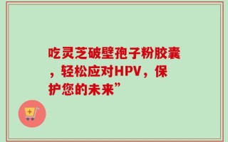 吃灵芝破壁孢子粉胶囊，轻松应对HPV，保护您的未来”