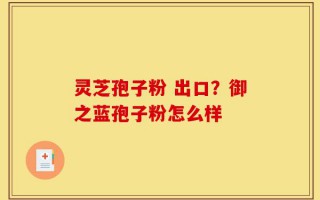 灵芝孢子粉 出口？御之蓝孢子粉怎么样