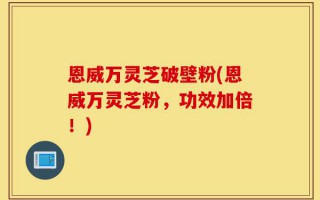恩威万灵芝破壁粉(恩威万灵芝粉，功效加倍！)