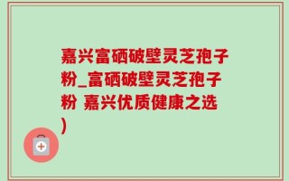 嘉兴富硒破壁灵芝孢子粉_富硒破壁灵芝孢子粉 嘉兴优质健康之选)