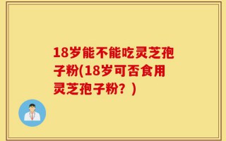 18岁能不能吃灵芝孢子粉(18岁可否食用灵芝孢子粉？)