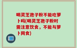 喝灵芝孢子粉不能吃萝卜吗(喝灵芝孢子粉时需注意饮食，不能与萝卜同食)