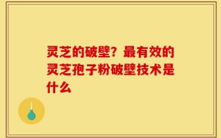 灵芝的破壁？最有效的灵芝孢子粉破壁技术是什么