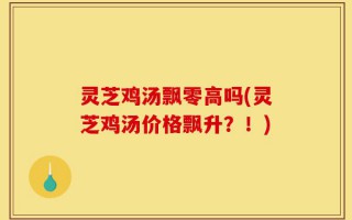灵芝鸡汤飘零高吗(灵芝鸡汤价格飘升？！)