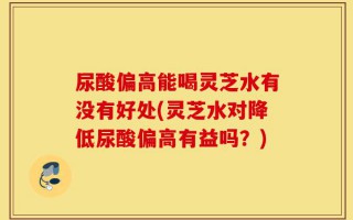 尿酸偏高能喝灵芝水有没有好处(灵芝水对降低尿酸偏高有益吗？)